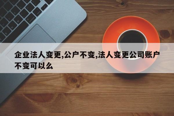 企业法人变更,公户不变,法人变更公司账户不变可以么