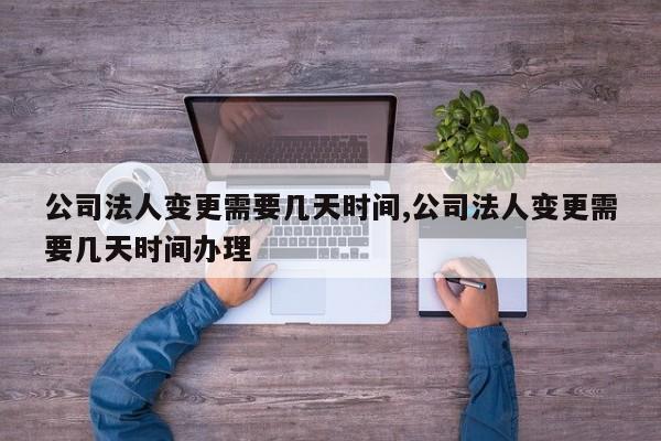 公司法人变更需要几天时间,公司法人变更需要几天时间办理