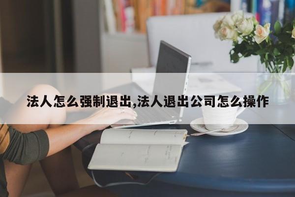 法人怎么强制退出,法人退出公司怎么操作
