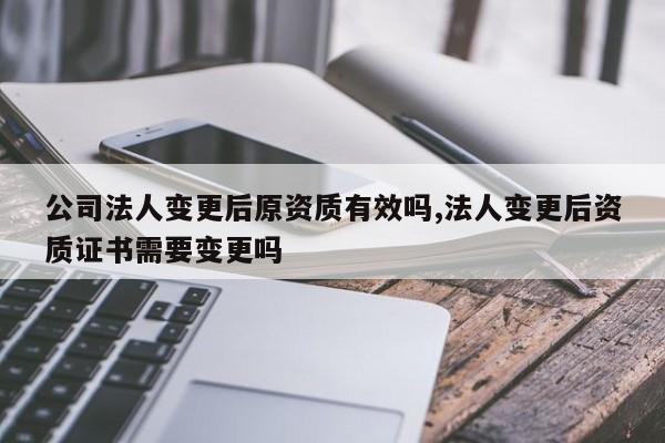 公司法人变更后原资质有效吗,法人变更后资质证书需要变更吗