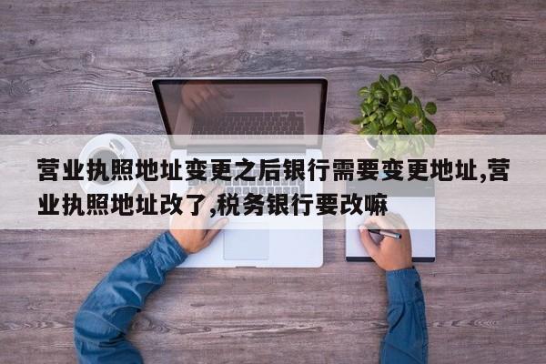 营业执照地址变更之后银行需要变更地址,营业执照地址改了,税务银行要改嘛