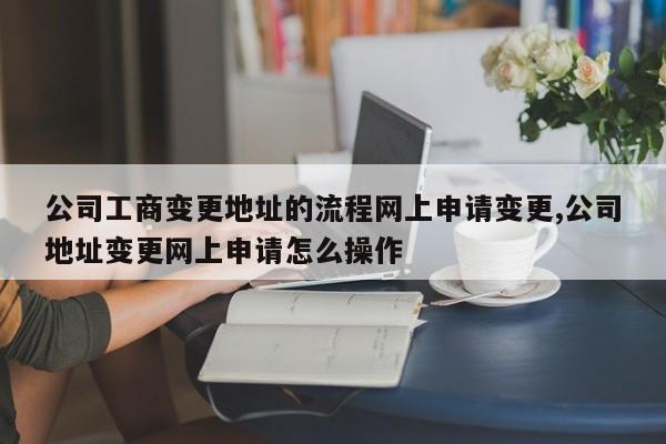 公司工商变更地址的流程网上申请变更,公司地址变更网上申请怎么操作