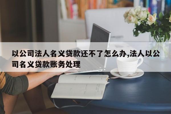 以公司法人名义贷款还不了怎么办,法人以公司名义贷款账务处理