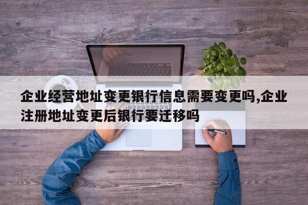 企业经营地址变更银行信息需要变更吗,企业注册地址变更后银行要迁移吗
