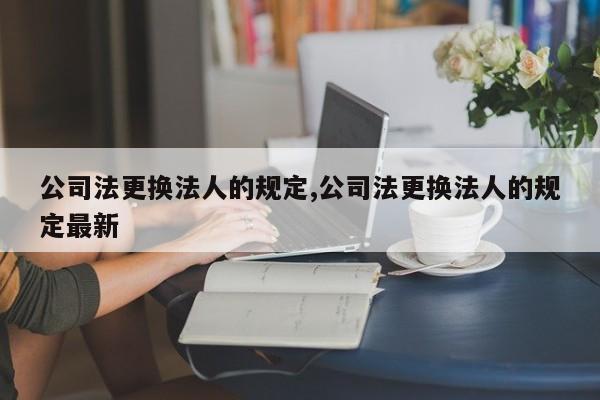 公司法更换法人的规定,公司法更换法人的规定最新