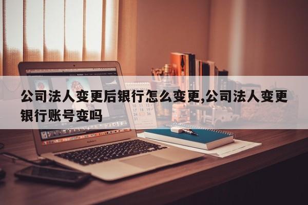 公司法人变更后银行怎么变更,公司法人变更银行账号变吗