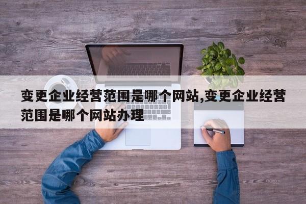 变更企业经营范围是哪个网站,变更企业经营范围是哪个网站办理
