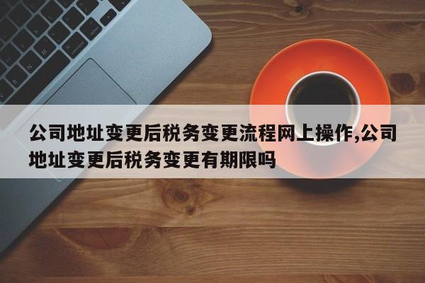 公司地址变更后税务变更流程网上操作,公司地址变更后税务变更有期限吗
