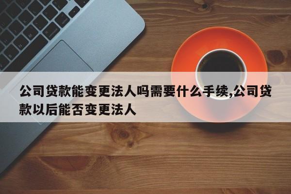 公司贷款能变更法人吗需要什么手续,公司贷款以后能否变更法人