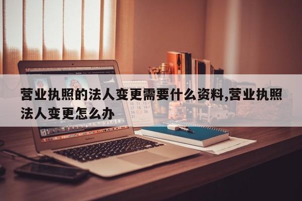 营业执照的法人变更需要什么资料,营业执照法人变更怎么办