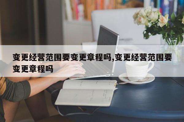 变更经营范围要变更章程吗,变更经营范围要变更章程吗