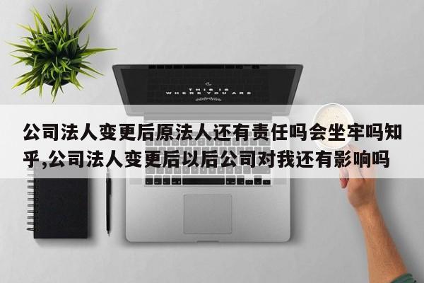 公司法人变更后原法人还有责任吗会坐牢吗知乎,公司法人变更后以后公司对我还有影响吗