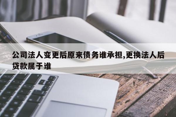 公司法人变更后原来债务谁承担,更换法人后贷款属于谁