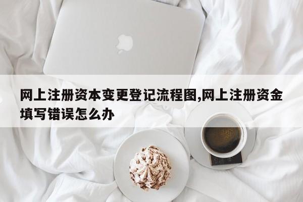 网上注册资本变更登记流程图,网上注册资金填写错误怎么办