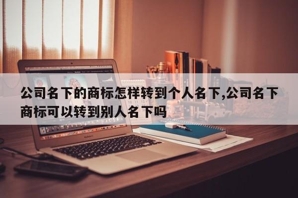 公司名下的商标怎样转到个人名下,公司名下商标可以转到别人名下吗