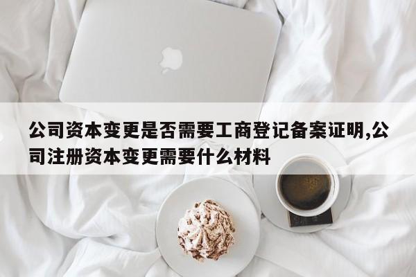 公司资本变更是否需要工商登记备案证明,公司注册资本变更需要什么材料