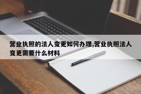 营业执照的法人变更如何办理,营业执照法人变更需要什么材料