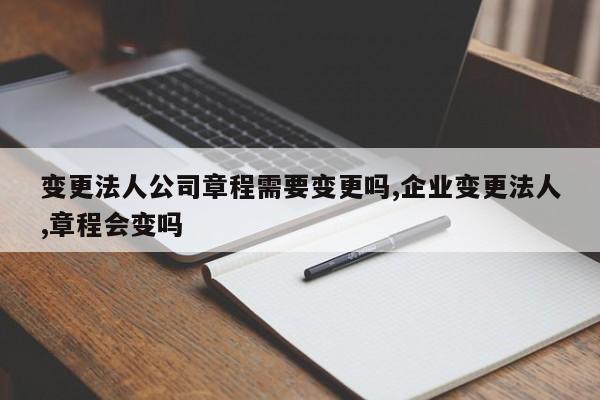 变更法人公司章程需要变更吗,企业变更法人,章程会变吗