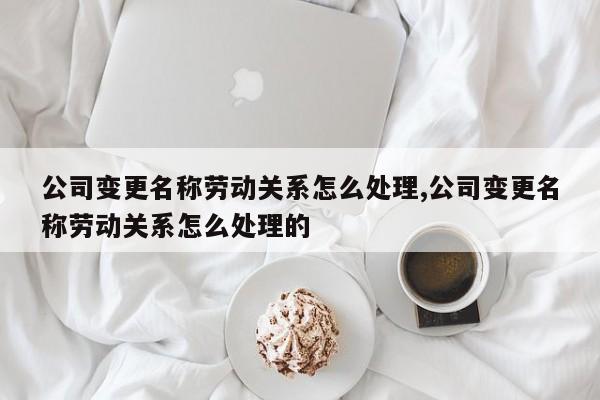公司变更名称劳动关系怎么处理,公司变更名称劳动关系怎么处理的