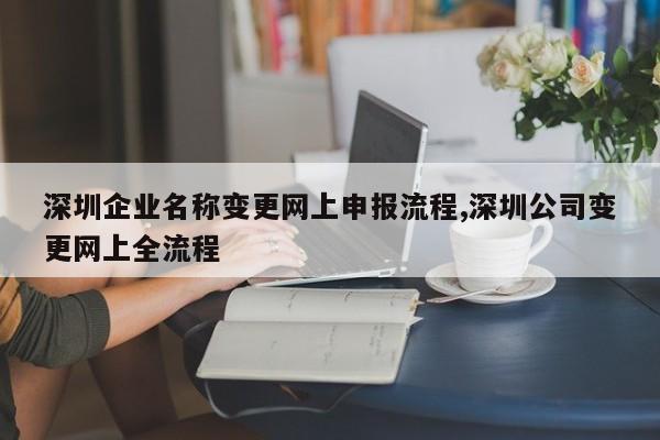 深圳企业名称变更网上申报流程,深圳公司变更网上全流程