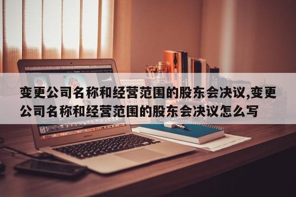 变更公司名称和经营范围的股东会决议,变更公司名称和经营范围的股东会决议怎么写