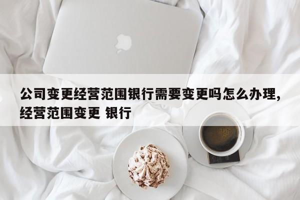 公司变更经营范围银行需要变更吗怎么办理,经营范围变更 银行