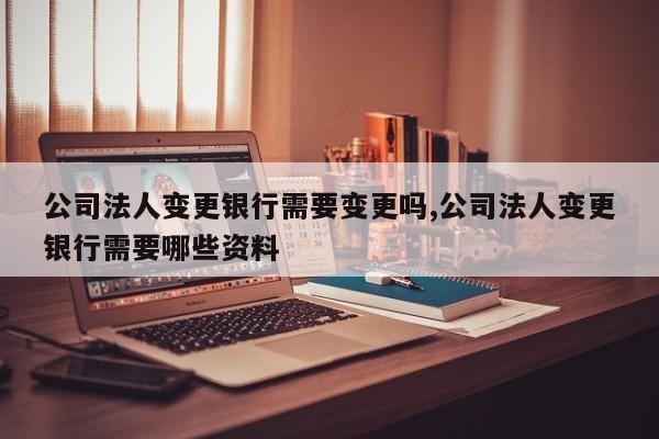 公司法人变更银行需要变更吗,公司法人变更银行需要哪些资料
