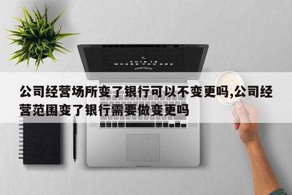 公司经营场所变了银行可以不变更吗,公司经营范围变了银行需要做变更吗