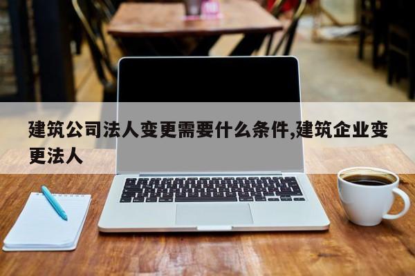 建筑公司法人变更需要什么条件,建筑企业变更法人